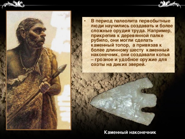 В период палеолита первобытные люди научились создавать и более сложные орудия труда. Например, прикрепив к деревянной палке рубило, они могли сделать каменный топор, а привязав к более длинному шесту каменный наконечник, они создавали копья – грозное и удобное оружие для охоты на диких зверей.  Каменный наконечник 