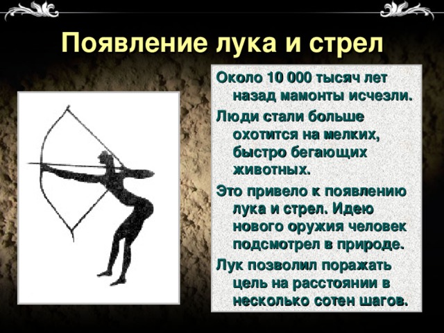 Появление лука и стрел Около 10 000 тысяч лет назад мамонты исчезли. Люди стали больше охотится на мелких, быстро бегающих животных. Это привело к появлению лука и стрел. Идею нового оружия человек подсмотрел в природе. Лук позволил поражать цель на расстоянии в несколько сотен шагов.  