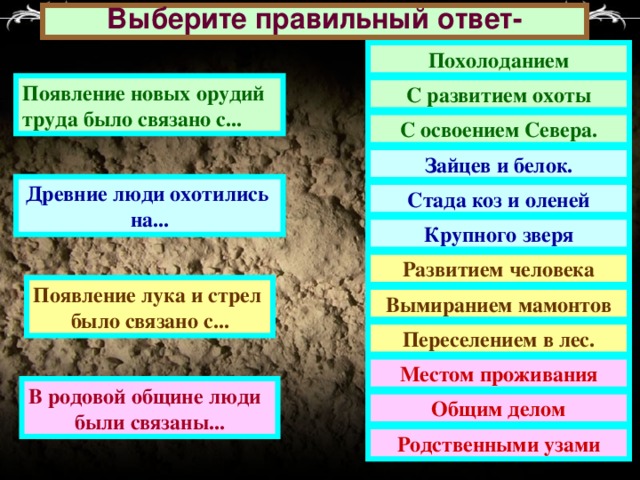 Выберите правильный ответ- Похолоданием Появление новых орудий труда было связано с... С развитием охоты С освоением Севера. Зайцев и белок. Древние люди охотились на... Стада коз и оленей Крупного зверя Развитием человека Появление лука и стрел было связано с... Вымиранием мамонтов Переселением в лес. Местом проживания В родовой общине люди были связаны... Общим делом Родственными узами 