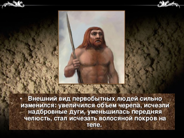 Внешний вид первобытных людей сильно изменился: увеличился объем черепа, исчезли надбровные дуги, уменьшилась передняя челюсть, стал исчезать волосяной покров на теле.  