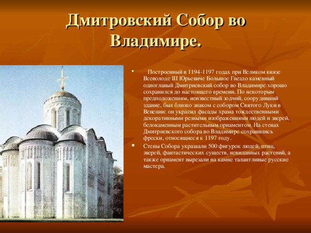 Дмитровский Собор во Владимире.  Построенный в 1194-1197 годах при Великом князе Всеволоде III Юрьевиче Большое Гнездо каменный одноглавый Дмитриевский собор во Владимире хорошо сохранился до настоящего времени. По некоторым предположениям, неизвестный зодчий, соорудивший здание, был близко знаком с собором Святого Луки в Венеции: он украсил фасады храма тождественными декоративными резными изображениями людей и зверей, белокаменным растительным орнаментом. На стенах Дмитриевского собора во Владимире сохранились фрески, относящиеся к 1197 году. Стены Собора украшали 500 фигурок людей, птиц, зверей, фантастических существ, невиданных растений, а также орнамент вырезали на камне талантливые русские мастера.   