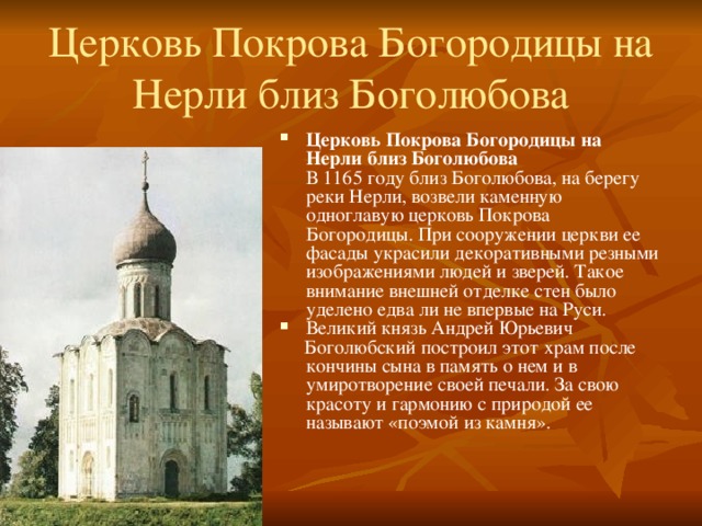 Церковь Покрова Богородицы на Нерли близ Боголюбова   Церковь Покрова Богородицы на Нерли близ Боголюбова  В 1165 году близ Боголюбова, на берегу реки Нерли, возвели каменную одноглавую церковь Покрова Богородицы. При сооружении церкви ее фасады украсили декоративными резными изображениями людей и зверей. Такое внимание внешней отделке стен было уделено едва ли не впервые на Руси. Великий князь Андрей Юрьевич  Боголюбский построил этот храм после кончины сына в память о нем и в умиротворение своей печали. За свою красоту и гармонию с природой ее называют «поэмой из камня». 