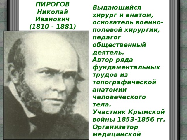 Выдающийся хирург и анатом, основатель военно-полевой хирургии, педагог общественный деятель.  Автор ряда фундаментальных трудов из топографической анатомии человеческого тела.  Участник Крымской войны 1853-1856 гг. Организатор медицинской помощи по ранениям воинам. В 1858-1861-