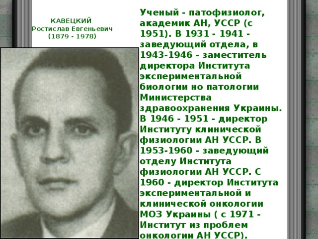 Ученый - патофизиолог, академик АН, УССР (с 1951). В 1931 - 1941 - заведующий отдела, в 1943-1946 - заместитель директора Института экспериментальной биологии но патологии Министерства здравоохранения Украины. В 1946 - 1951 - директор Институту клинической физиологии АН УССР. В 1953-1960 - заведующий отделу Института физиологии АН УССР. С 1960 - директор Института экспериментальной и клинической онкологии МОЗ Украины ( с 1971 - Институт из проблем онкологии АН УССР). Основные направления исследований связанные с проблемами реактивности организма - разрабатыванием тестов определения и методов ии повышения, теоретических и прикладных проблем онкология. Впервые предложил лечение опухолей с помощью лазеров. КАВЕЦКИЙ  Ростислав Евгеньевич  (1879 - 1978)   
