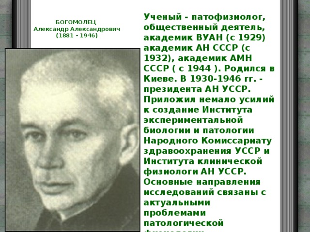 Ученый - патофизиолог, общественный деятель, академик ВУАН (с 1929) академик АН СССР (с 1932), академик АМН СССР ( с 1944 ). Родился в Киеве. В 1930-1946 гг. - президента АН УССР. Приложил немало усилий к создание Института экспериментальной биологии и патологии Народного Комиссариату здравоохранения УССР и Института клинической физиологи АН УССР. Основные направления исследований связаны с актуальными проблемами патологической физиологии, эндокринологии, обмена веществ, иммунологии аллергология, патологии кровообращения, патогенеза шока, механизма старения организму. БОГОМОЛЕЦ  Александр Александрович  (1881 - 1946)   