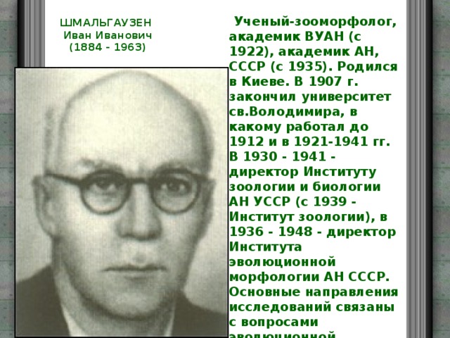  Ученый-зооморфолог, академик ВУАН (с 1922), академик АН, СССР (с 1935). Родился в Киеве. В 1907 г. закончил университет св.Володимира, в какому работал до 1912 и в 1921-1941 гг. В 1930 - 1941 - директор Институту зоологии и биологии АН УССР (с 1939 - Институт зоологии), в 1936 - 1948 - директор Института эволюционной морфологии АН СССР. Основные направления исследований связаны с вопросами эволюционной морфологии, экспериментальной зоологии, изучением закономерностей росту, проблемой корреляции, филогении животных, биокибернетикой. ШМАЛЬГАУЗЕН  Иван Иванович  (1884 - 1963)   