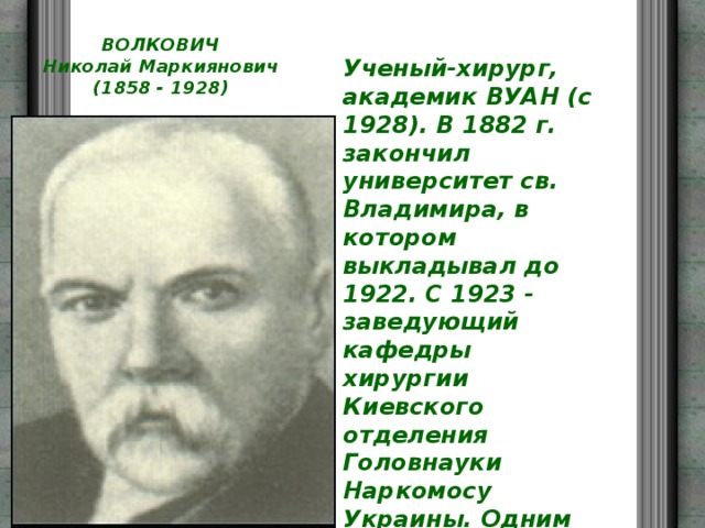 ВОЛКОВИЧ  Николай Маркиянович  (1858 - 1928) Ученый-хирург, академик ВУАН (с 1928). В 1882 г. закончил университет св. Владимира, в котором выкладывал до 1922. С 1923 - заведующий кафедры хирургии Киевского отделения Головнауки Наркомосу Украины. Одним из первых в Украине овладел методикой проведения самых сложных хирургических операций. 