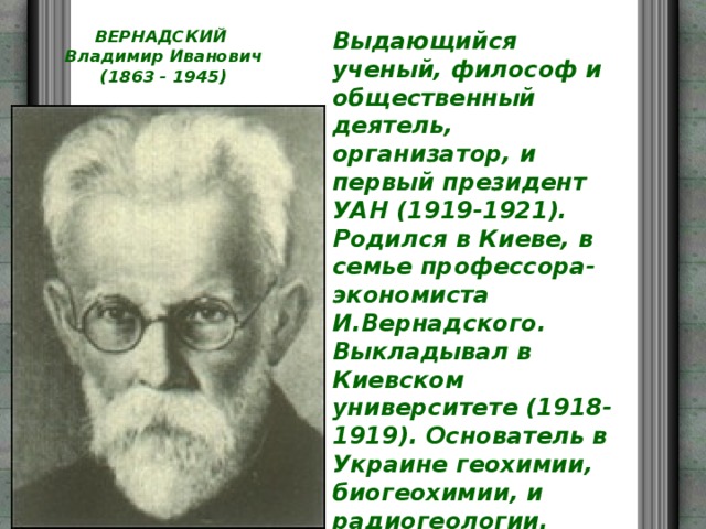 ВЕРНАДСКИЙ  Владимир Иванович  (1863 - 1945)   Выдающийся ученый, философ и общественный деятель, организатор, и первый президент УАН (1919-1921). Родился в Киеве, в семье профессора-экономиста И.Вернадского. Выкладывал в Киевском университете (1918-1919). Основатель в Украине геохимии, биогеохимии, и радиогеологии. Творец всемирно-известного учения о ноосфере. Автор ряды трудов 