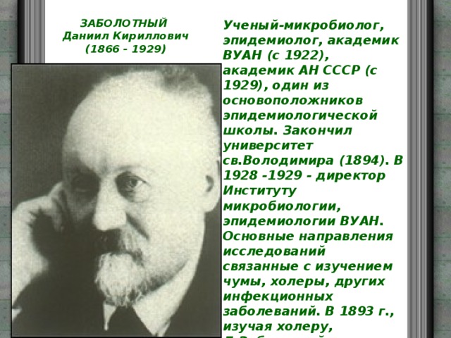 ЗАБОЛОТНЫЙ  Даниил Кириллович  (1866 - 1929)   Ученый-микробиолог, эпидемиолог, академик ВУАН (с 1922), академик АН СССР (с 1929), один из основоположников эпидемиологической школы. Закончил университет св.Володимира (1894). В 1928 -1929 - директор Институту микробиологии, эпидемиологии ВУАН. Основные направления исследований связанные с изучением чумы, холеры, других инфекционных заболеваний. В 1893 г., изучая холеру, Д.Заболотний в лаборатории профессора В. Пидвисоцкого в Киеве провел вместе с И.Савченком на себе опасный эксперимент. Осуществив заблаговременно иммунизацию, он выпил живую холерную культуру, чем довел эффективность прививки. В 1928-1929 гг. выполнял обязанности президента ВУАН. 