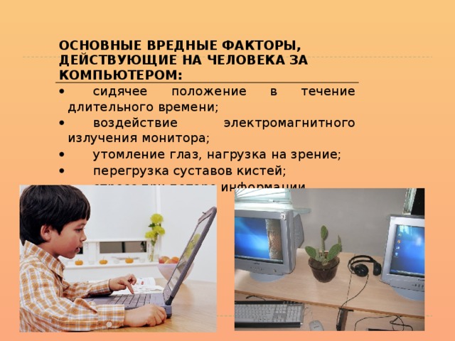   ОСНОВНЫЕ ВРЕДНЫЕ ФАКТОРЫ, ДЕЙСТВУЮЩИЕ НА ЧЕЛОВЕКА ЗА КОМПЬЮТЕРОМ: ·           сидячее положение в течение длительного времени; ·           воздействие электромагнитного излучения монитора; ·           утомление глаз, нагрузка на зрение; ·           перегрузка суставов кистей; ·           стресс при потере информации. 