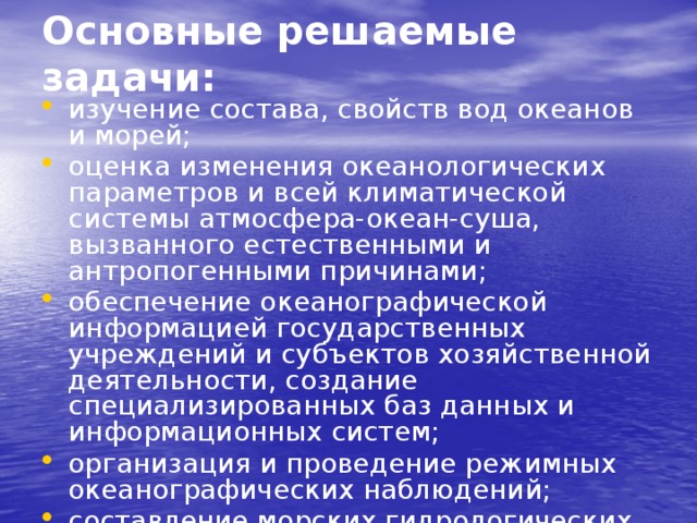 Основные решаемые задачи:   изучение состава, свойств вод океанов и морей; оценка изменения океанологических параметров и всей климатической системы атмосфера-океан-суша, вызванного естественными и антропогенными причинами; обеспечение океанографической информацией государственных учреждений и субъектов хозяйственной деятельности, создание специализированных баз данных и информационных систем; организация и проведение режимных океанографических наблюдений; составление морских гидрологических прогнозов. 
