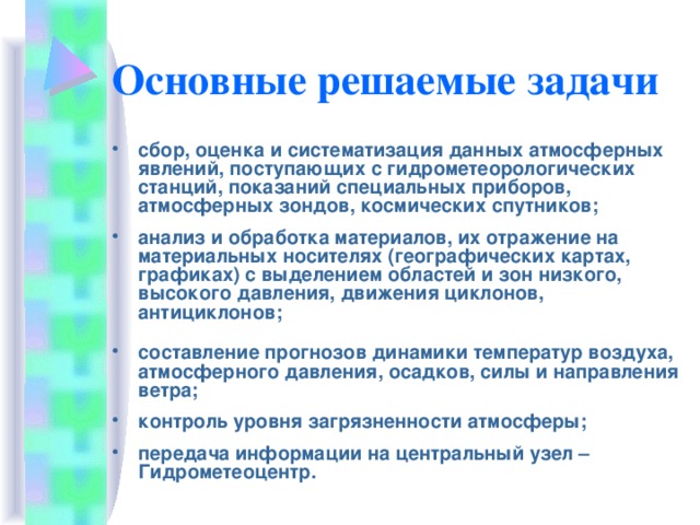 Основные решаемые задачи  сбор, оценка и систематизация данных атмосферных явлений, поступающих с гидрометеорологических станций, показаний специальных приборов, атмосферных зондов, космических спутников;  анализ и обработка материалов, их отражение на материальных носителях (географических картах, графиках) с выделением областей и зон низкого, высокого давления, движения циклонов, антициклонов;   составление прогнозов динамики температур воздуха, атмосферного давления, осадков, силы и направления ветра;  контроль уровня загрязненности атмосферы;  передача информации на центральный узел – Гидрометеоцентр.  