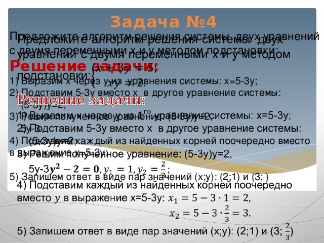 Задача №4 Предложите алгоритм решения системы двух уравнений с двумя переменными x и y методом подстановки:  Решение задачи:  1) Выразим x через y из уравнения системы: x=5-3y;  2) Подставим 5-3y вместо x в другое уравнение системы:  (5-3y)y=2;  3) Решим полученное уравнение: (5-3y)y=2,  5y-3  4) Подставим каждый из найденных корней поочередно вместо в выражение x=5-3y:    5) Запишем ответ в виде пар значений (x;y): (2;1) и (3; )         