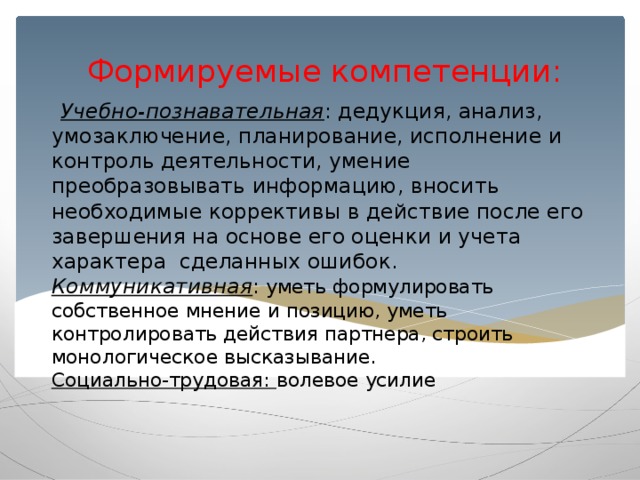 Формируемые компетенции:    Учебно-познавательная : дедукция, анализ, умозаключение, планирование, исполнение и контроль деятельности, умение преобразовывать информацию, вносить необходимые коррективы в действие после его завершения на основе его оценки и учета характера сделанных ошибок.  Коммуникативная : уметь формулировать собственное мнение и позицию, уметь контролировать действия партнера, строить монологическое высказывание.  Социально-трудовая: волевое усилие      