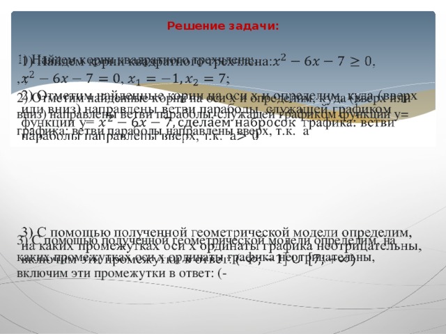 Решение задачи:     1) Найдем корни квадратного трехчлена:, , ; 2) Отметим найденные корни на оси x и определим, куда (вверх или вниз) направлены ветви параболы, служащей графиком функции y= графика: ветви параболы направлены вверх, т.к. a 3) С помощью полученной геометрической модели определим, на каких промежутках оси x ординаты графика неотрицательны, включим эти промежутки в ответ: (- 
