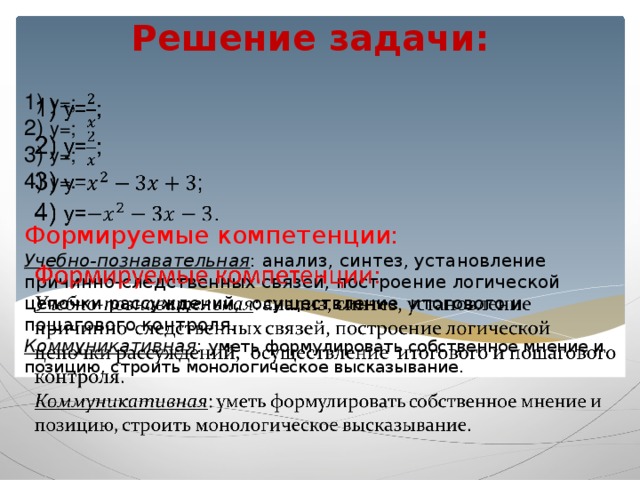 Решение задачи:   1) y=;  2) y=;  3) y=;  4) y= .   Формируемые компетенции:  Учебно-познавательная : анализ, синтез, установление причинно-следственных связей, построение логической цепочки рассуждений, осуществление итогового и пошагового контроля.  Коммуникативная : уметь формулировать собственное мнение и позицию, строить монологическое высказывание.       