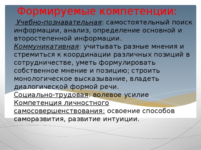 Формируемые компетенции:     Учебно-познавательная : самостоятельный поиск информации, анализ, определение основной и второстепенной информации.  Коммуникативная : учитывать разные мнения и стремиться к координации различных позиций в сотрудничестве, уметь формулировать собственное мнение и позицию; строить монологическое высказывание, владеть диалогической формой речи.  Социально-трудовая : волевое усилие  Компетенция личностного самосовершенствования: освоение способов саморазвития, развитие интуиции.    