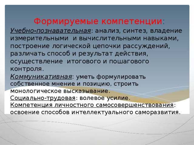 Формируемые компетенции : Учебно-познавательная : анализ, синтез, владение измерительными и вычислительными навыками, построение логической цепочки рассуждений, различать способ и результат действия, осуществление итогового и пошагового контроля.  Коммуникативная : уметь формулировать собственное мнение и позицию, строить монологическое высказывание.  Социально-трудовая : волевое усилие.  Компетенция личностного самосовершенствования : освоение способов интеллектуального саморазвития.   