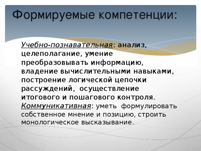 Формируемые компетенции:   Учебно-познавательная : анализ, целеполагание, умение преобразовывать информацию, владение вычислительными навыками, построение логической цепочки рассуждений, осуществление итогового и пошагового контроля.  Коммуникативная : уметь формулировать собственное мнение и позицию, строить монологическое высказывание.   