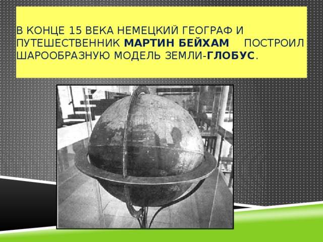  В конце 15 века немецкий географ и путешественник Мартин Бейхам построил шарообразную модель Земли- глобус .   