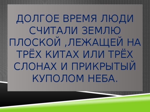 Долгое время люди считали Землю плоской ,лежащей на трёх китах или трёх слонах и прикрытый куполом неба. 