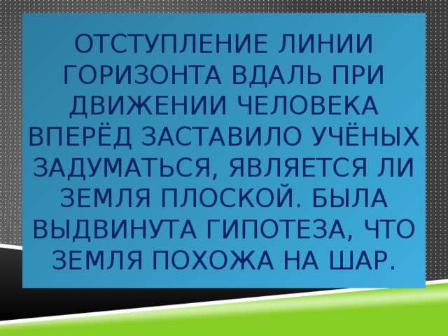Отступление линии горизонта вдаль при движении человека вперёд заставило учёных задуматься, является ли Земля плоской. Была выдвинута гипотеза, что Земля похожа на шар. 
