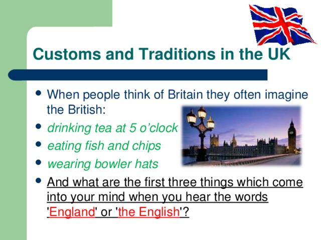 Customs and Traditions in the UK When people think of Britain they often imagine the British: drinking tea at 5 o’clock eating fish and chips wearing bowler hats And what are the first three things which come into your mind when you hear the words ' England ' or ' the English '? 