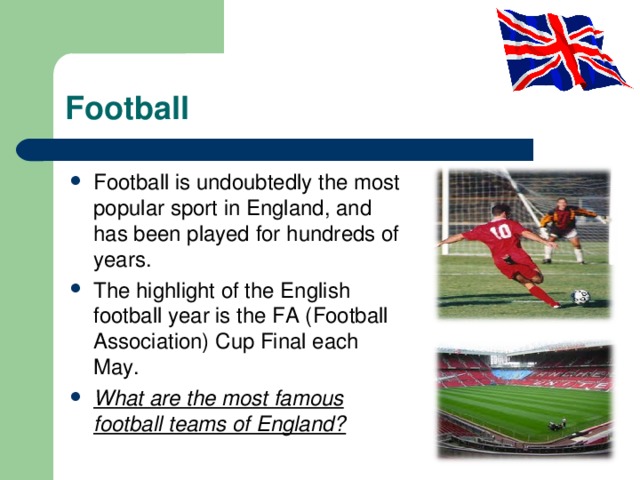 Football Football is undoubtedly the most popular sport in England, and has been played for hundreds of years. The highlight of the English football year is the FA (Football Association) Cup Final each May. What are the most famous football teams of England? 