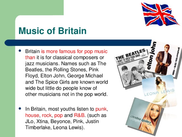 Music of Britain Britain is more famous for pop music than it is for classical composers or jazz musicians. Names such as The Beatles, the Rolling Stones, Pink Floyd, Elton John, George Michael and The Spice Girls are known world wide but little do people know of other musicians not in the pop world. In Britain, most youths listen to punk , house , rock , pop and R&B . (such as JLo, Xtina, Beyonce, Pink, Justin Timberlake, Leona Lewis). 