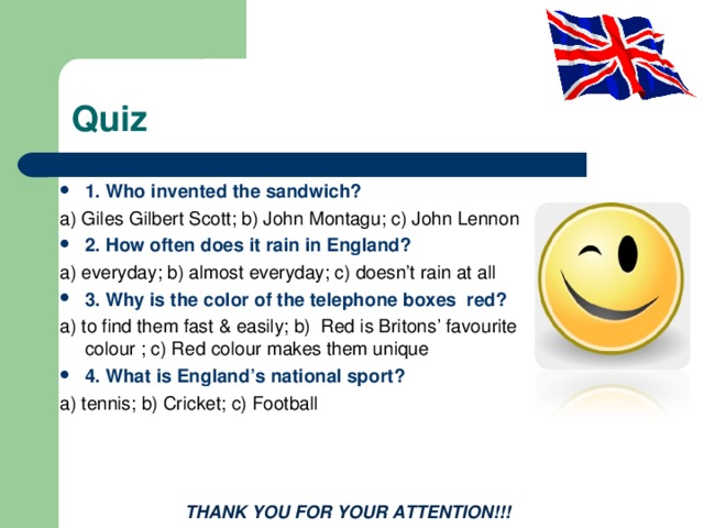 Quiz 1. Who invented the sandwich? a) Giles Gilbert Scott; b) John Montagu; c) John Lennon 2. How often does it rain in England? a) everyday; b) almost everyday; c) doesn’t rain at all 3. Why is the color of the telephone boxes red? a) to find them fast & easily; b) Red is Britons’ favourite colour ; c) Red colour makes them unique 4. What is England’s national sport? a) tennis; b) Cricket; c) Football  THANK YOU FOR YOUR ATTENTION!!! 