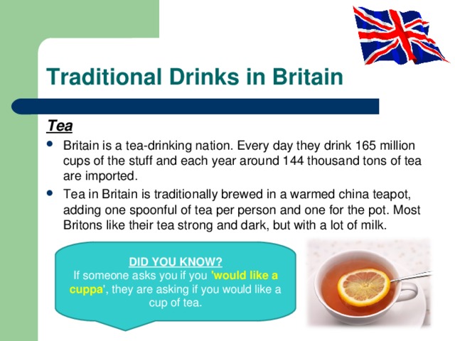 Traditional Drinks in Britain Tea Britain is a tea-drinking nation. Every day they drink 165 million cups of the stuff and each year around 144 thousand tons of tea are imported. Tea in Britain is traditionally brewed in a warmed china teapot, adding one spoonful of tea per person and one for the pot. Most Britons like their tea strong and dark, but with a lot of milk.  DID YOU KNOW? If someone asks you if you 'would like a cuppa ', they are asking if you would like a cup of tea. 