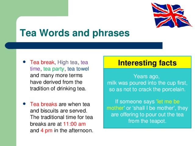 Tea Words and phrases Interesting facts Tea break , High tea , tea time , tea party , tea towel and many more terms have derived from the tradition of drinking tea.  Tea breaks are when tea and biscuits are served. The traditional time for tea breaks are at 11:00 am and 4 pm in the afternoon. Years ago, milk was poured into the cup first, so as not to crack the porcelain. If someone says 'let me be mother ' or 'shall I be mother', they are offering to pour out the tea from the teapot. 