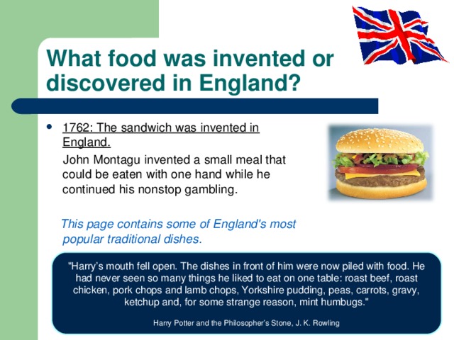 What food was invented or discovered in England? 1762: The sandwich was invented in England.  John Montagu  invented a small meal that could be eaten with one hand while he continued his nonstop gambling.  This page contains some of England's most  popular traditional dishes. 