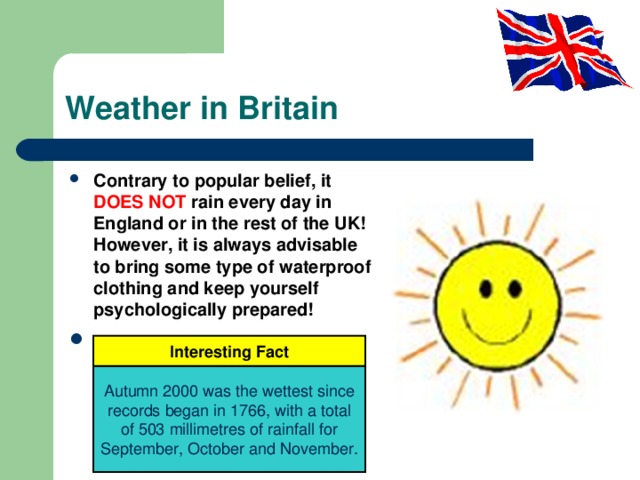 Weather in Britain Contrary to popular belief, it DOES NOT rain every day in England or in the rest of the UK! However, it is always advisable to bring some type of waterproof clothing and keep yourself psychologically prepared! Interesting Fact Autumn 2000 was the wettest since records began in 1766, with a total of 503 millimetres of rainfall for September, October and November. 