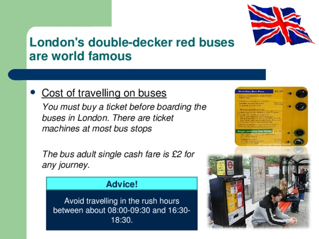 London's double-decker red buses  are world famous Cost of travelling on buses  You must buy a ticket before boarding the buses in London. There are ticket machines at most bus stops   The bus adult single cash fare is £2 for any journey.   Advice! Avoid travelling in the rush hours between about 08:00-09:30 and 16:30-18:30. 