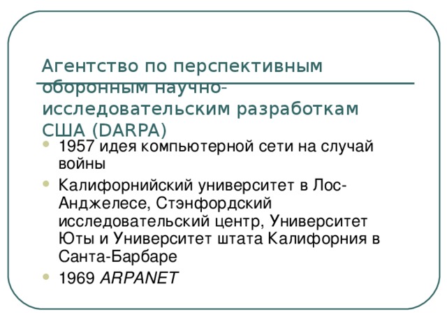 Агентство по перспективным оборонным научно-исследовательским разработкам США (DARPA) 1957 идея компьютерной сети на случай войны Калифорнийский университет в Лос-Анджелесе, Стэнфордский исследовательский центр, Университет Юты и Университет штата Калифорния в Санта-Барбаре 1969 ARPANET  