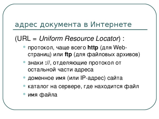 ( URL = Uniform Resource Locator ) : протокол, чаще всего http (для Web-страниц) или ftp (для файловых архивов) знаки :// , отделяющие протокол от остальной части адреса доменное имя (или IP-адрес) сайта каталог на сервере, где находится файл имя файла протокол, чаще всего http (для Web-страниц) или ftp (для файловых архивов) знаки :// , отделяющие протокол от остальной части адреса доменное имя (или IP-адрес) сайта каталог на сервере, где находится файл имя файла 