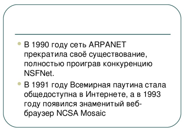 В 1990 году сеть ARPANET прекратила своё существование, полностью проиграв конкуренцию NSFNet. В 1991 году Всемирная паутина стала общедоступна в Интернете, а в 1993 году появился знаменитый веб-браузер NCSA Mosaic 