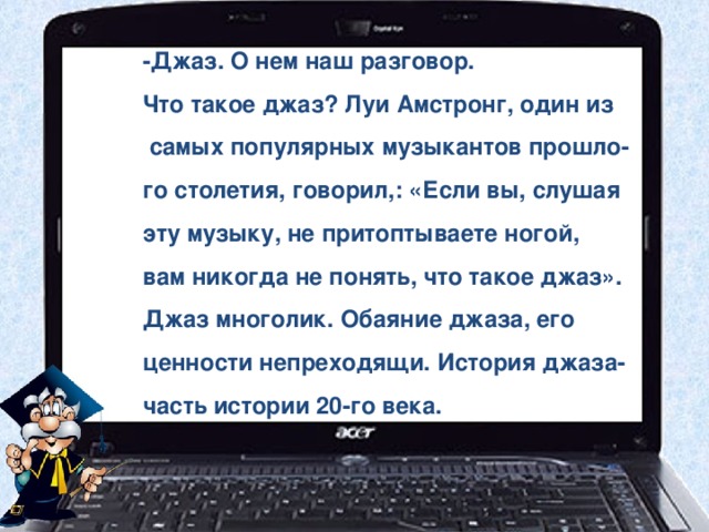 -Джаз. О нем наш разговор. Что такое джаз? Луи Амстронг, один из  самых популярных музыкантов прошло- го столетия, говорил,: «Если вы, слушая эту музыку, не притоптываете ногой, вам никогда не понять, что такое джаз». Джаз многолик. Обаяние джаза, его ценности непреходящи. История джаза- часть истории 20-го века. 