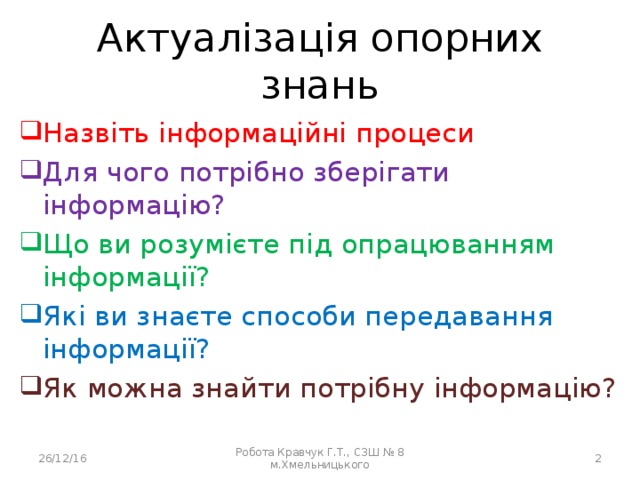 Актуалізація опорних знань Назвіть інформаційні процеси Назвіть інформаційні процеси Назвіть інформаційні процеси Назвіть інформаційні процеси Для чого потрібно зберігати інформацію? Для чого потрібно зберігати інформацію? Для чого потрібно зберігати інформацію? Для чого потрібно зберігати інформацію? Що ви розумієте під опрацюванням інформації? Що ви розумієте під опрацюванням інформації? Що ви розумієте під опрацюванням інформації? Що ви розумієте під опрацюванням інформації? Які ви знаєте способи передавання інформації? Які ви знаєте способи передавання інформації? Які ви знаєте способи передавання інформації? Які ви знаєте способи передавання інформації? Як можна знайти потрібну інформацію? Як можна знайти потрібну інформацію? Як можна знайти потрібну інформацію? Як можна знайти потрібну інформацію? 26/12/16 Робота Кравчук Г.Т., СЗШ № 8 м.Хмельницького  