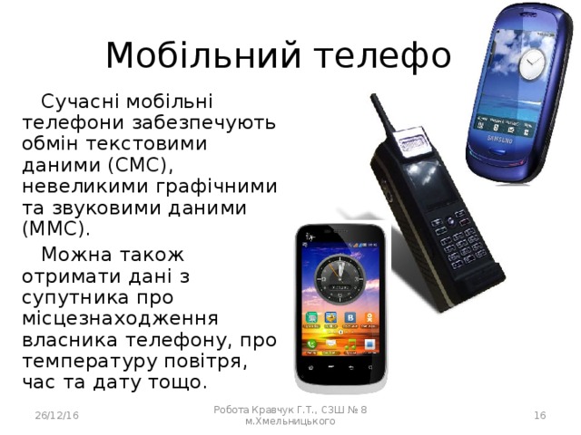 Мобільний телефон Сучасні мобільні телефони забезпечують обмін текстовими даними (СМС), невеликими графічними та звуковими даними (ММС). Можна також отримати дані з супутника про місцезнаходження власника телефону, про температуру повітря, час та дату тощо. 26/12/16 Робота Кравчук Г.Т., СЗШ № 8 м.Хмельницького  