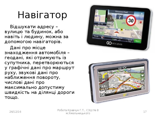 Навігатор Відшукати адресу – вулицю та будинок, або навіть і людину, можна за допомогою навігаторів. Дані про місце знаходження автомобіля – геодані, які отримують із супутника, перетворюються у графічні дані про маршрут руху, звукові дані про наближення повороту, числові дані про максимально допустиму швидкість на ділянці дороги тощо. 26/12/16 Робота Кравчук Г.Т., СЗШ № 8 м.Хмельницького  