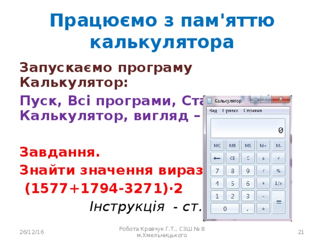 Працюємо з пам'яттю калькулятора Запускаємо програму Калькулятор: Пуск, Всі програми, Стандартні, Калькулятор, вигляд – звичайний  Завдання. Знайти значення виразу  (1577+1794-3271)·2  Інструкція - ст. 32  26/12/16 Робота Кравчук Г.Т., СЗШ № 8 м.Хмельницького  