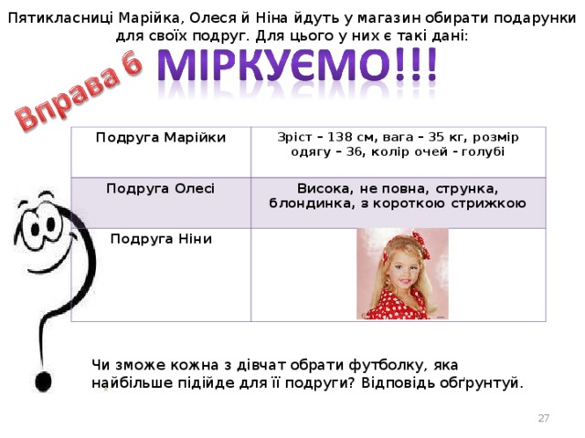 Пятикласниці Марійка, Олеся й Ніна йдуть у магазин обирати подарунки для своїх подруг. Для цього у них є такі дані: Подруга Марійки Зріст – 138 см, вага – 35 кг, розмір одягу – 36, колір очей - голубі Подруга Олесі Висока, не повна, струнка, блондинка, з короткою стрижкою Подруга Ніни Чи зможе кожна з дівчат обрати футболку, яка найбільше підійде для її подруги? Відповідь обґрунтуй.  