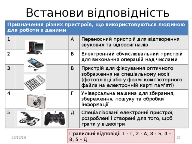 Встанови відповідність Призначення різних пристроїв, що використовуються людиною для роботи з даними 1 2 А 3 Переносний пристрій для відтворення звукових та відеосигналів Б 4 5 Електронний обчислювальний пристрій для виконання операцій над числами В Пристрій для фіксування оптичного зображення на спеціальному носії (фотоплівці або у формі комп'ютерного файла на електронній карті пам'яті) Г Універсальна машина для збирання, збереження, пошуку та обробки інформації Д Спеціалізовані електронні пристрої, розроблені і створені для того, щоб грати у відеоігри Правильні відповіді: 1 - Г, 2 - А, 3 - Б, 4 - В, 5 - Д 26/12/16 Робота Кравчук Г.Т., СЗШ № 8 м.Хмельницького  