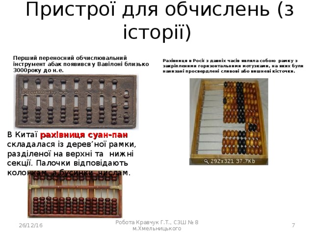  Пристрої для обчислень (з історії) Перший переносний обчислювальний інструмент абак появився у Вавілоні близько 3000року до н.е. Рахівниця в Росії з давніх часів являла собою рамку з закріпленими горизонтальними мотузками, на яких були нанизані просвердлені сливові або вишневі кісточки. В Китаї рахівниця суан-пан складалася із дерев ’ но ї рамки, разділеної на верхні та нижні секції. Палочки відповідають колонкам, а бусинки числам. 26/12/16 Робота Кравчук Г.Т., СЗШ № 8 м.Хмельницького  