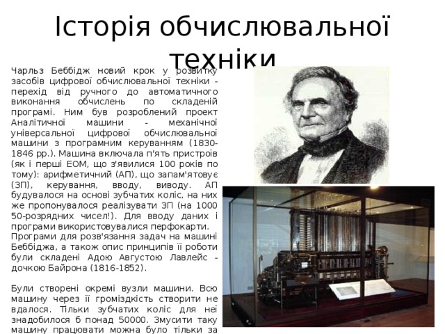 Історія обчислювальної техніки Чарльз Беббiдж новий крок у розвитку засобiв цифрової обчислювальної технiки - перехiд вiд ручного до автоматичного виконання обчислень по складенiй програмi. Ним був розроблений проект Аналiтичної машини - механiчної унiверсальної цифрової обчислювальної машини з програмним керуванням (1830-1846 рр.). Машина включала п'ять пристроїв (як i першi ЕОМ, що з'явилися 100 рокiв по тому): арифметичний (АП), що запам'ятовує (ЗП), керування, вводу, виводу. АП будувалося на основi зубчатих колiс, на них же пропонувалося реалiзувати ЗП (на 1000 50-розрядних чисел!). Для вводу даних i програми використовувалися перфокарти. Програми для розв'язання задач на машинi Беббiджа, а також опис принципiв її роботи були складенi Адою Августою Лавлейс - дочкою Байрона (1816-1852). Були створенi окремi вузли машини. Всю машину через її громiздкiсть створити не вдалося. Тiльки зубчатих колiс для неї знадобилося б понад 50000. Змусити таку машину працювати можна було тiльки за допомогою парової машини, що i намiчав Беббiдж. 