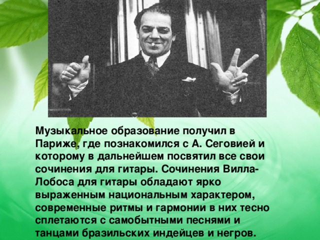 Музыкальное образование получил в Париже, где познакомился с А. Сеговией и которому в дальнейшем посвятил все свои сочинения для гитары. Сочинения Вилла-Лобоса для гитары обладают ярко выраженным национальным характером, современные ритмы и гармонии в них тесно сплетаются с самобытными песнями и танцами бразильских индейцев и негров. 