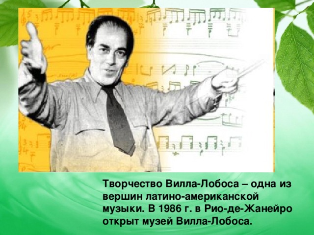 Творчество Вилла-Лобоса – одна из вершин латино-американской музыки. В 1986 г. в Рио-де-Жанейро открыт музей Вилла-Лобоса. 
