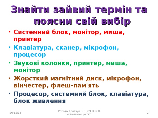 Знайти зайвий термін та поясни свій вибір Системний блок, монітор, миша, принтер Системний блок, монітор, миша, принтер Системний блок, монітор, миша, принтер Клавіатура, сканер, мікрофон, процесор Клавіатура, сканер, мікрофон, процесор Клавіатура, сканер, мікрофон, процесор Звукові колонки, принтер, миша, монітор Звукові колонки, принтер, миша, монітор Звукові колонки, принтер, миша, монітор Жорсткий магнітний диск, мікрофон, вінчестер, флеш-пам'ять Жорсткий магнітний диск, мікрофон, вінчестер, флеш-пам'ять Жорсткий магнітний диск, мікрофон, вінчестер, флеш-пам'ять Процесор, системний блок, клавіатура, блок живлення Процесор, системний блок, клавіатура, блок живлення Процесор, системний блок, клавіатура, блок живлення 26/12/16 Робота Кравчук Г.Т., СЗШ № 8 м.Хмельницького  